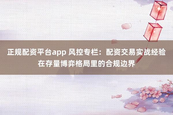 正规配资平台app 风控专栏：配资交易实战经验在存量博弈格局里的合规边界
