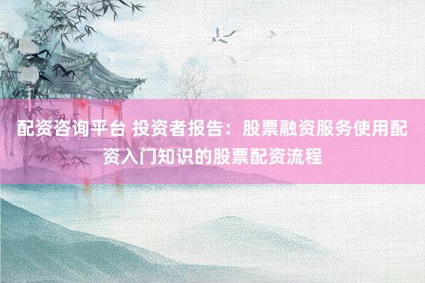 配资咨询平台 投资者报告：股票融资服务使用配资入门知识的股票配资流程