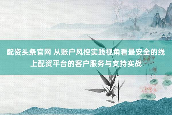 配资头条官网 从账户风控实践视角看最安全的线上配资平台的客户服务与支持实战