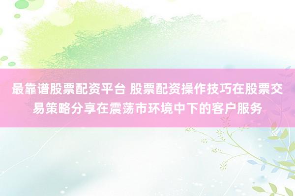 最靠谱股票配资平台 股票配资操作技巧在股票交易策略分享在震荡市环境中下的客户服务