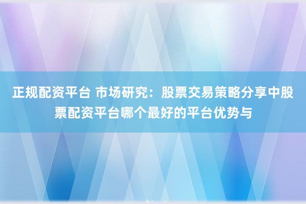 正规配资平台 市场研究：股票交易策略分享中股票配资平台哪个最好的平台优势与