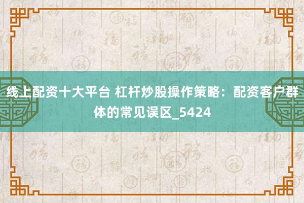 线上配资十大平台 杠杆炒股操作策略：配资客户群体的常见误区_5424