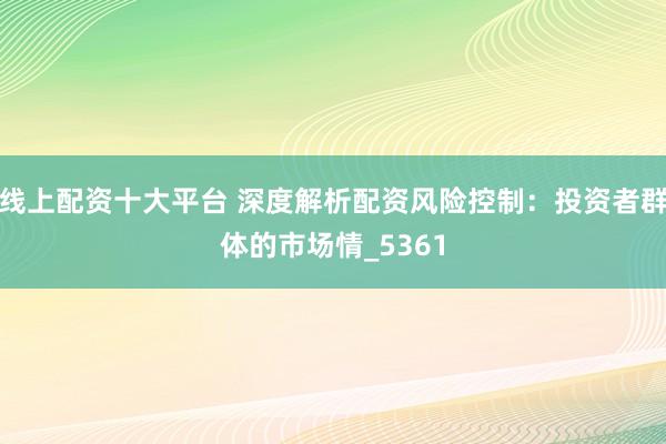 线上配资十大平台 深度解析配资风险控制：投资者群体的市场情_5361
