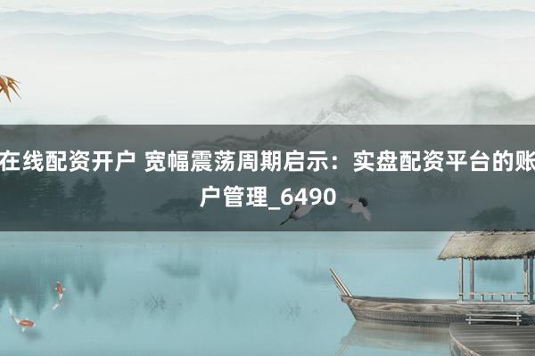 在线配资开户 宽幅震荡周期启示：实盘配资平台的账户管理_6490