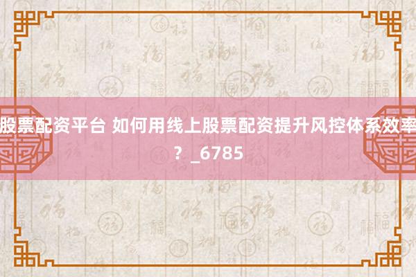 股票配资平台 如何用线上股票配资提升风控体系效率？_6785