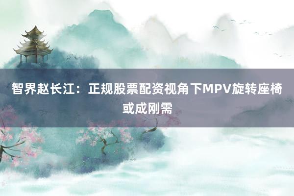 智界赵长江：正规股票配资视角下MPV旋转座椅或成刚需