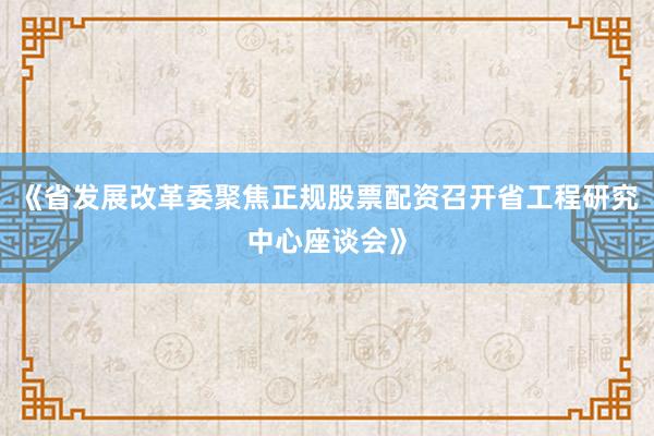 《省发展改革委聚焦正规股票配资召开省工程研究中心座谈会》