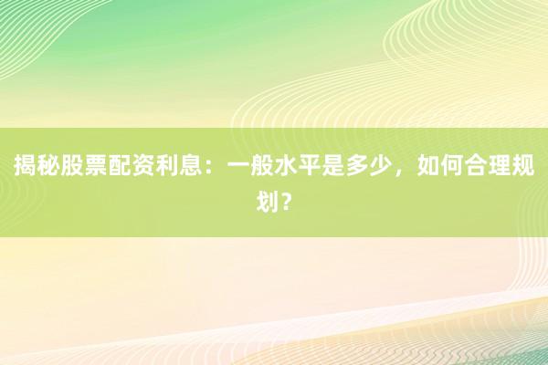 揭秘股票配资利息:一般水平是多少,如何合理规划?