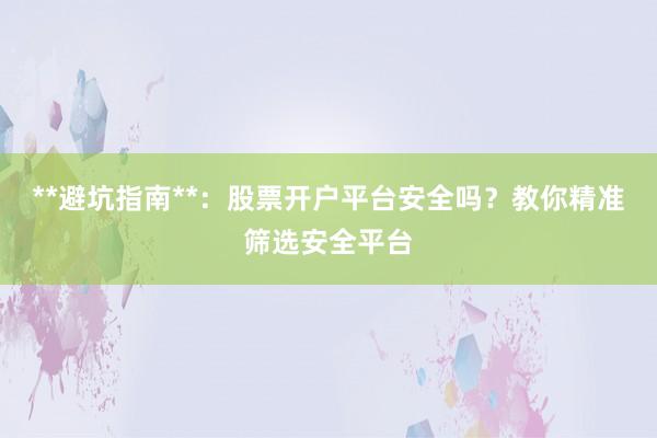 **避坑指南**:股票开户平台安全吗?教你精准筛选安全平台
