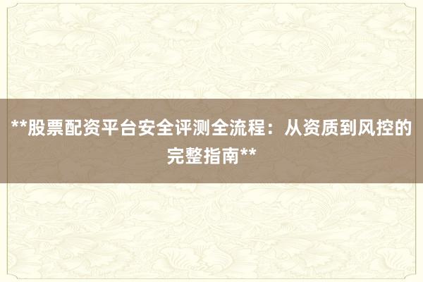 **股票配资平台安全评测全流程：从资质到风控的完整指南**