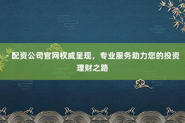 - 配资公司官网权威呈现，专业服务助力您的投资理财之路