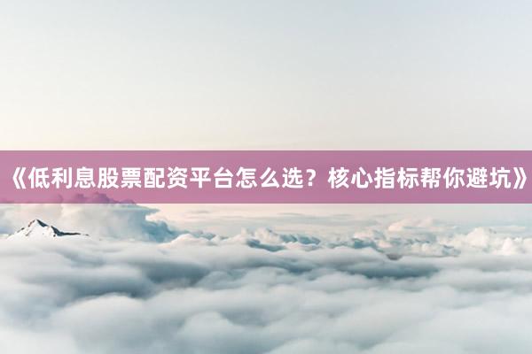 《低利息股票配资平台怎么选？核心指标帮你避坑》
