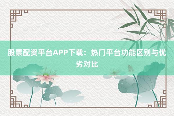 股票配资平台APP下载：热门平台功能区别与优劣对比