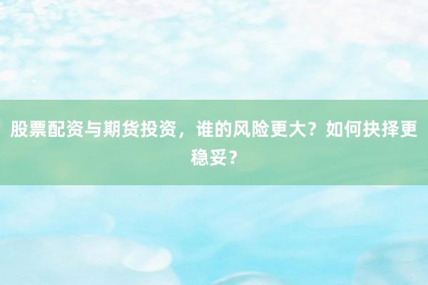 股票配资与期货投资，谁的风险更大？如何抉择更稳妥？