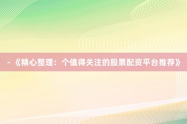 - 《精心整理：个值得关注的股票配资平台推荐》