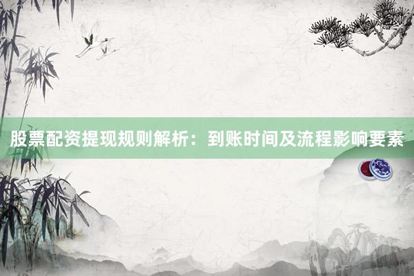 股票配资提现规则解析：到账时间及流程影响要素