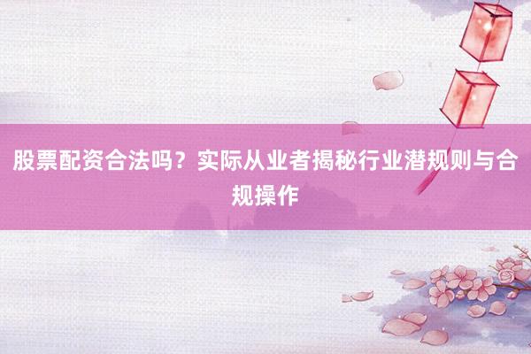 股票配资合法吗？实际从业者揭秘行业潜规则与合规操作