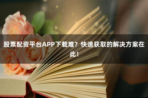 股票配资平台APP下载难？快速获取的解决方案在此！