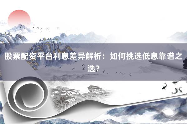 股票配资平台利息差异解析：如何挑选低息靠谱之选？
