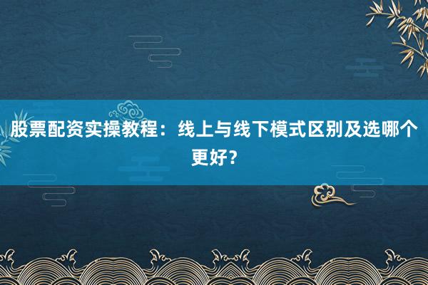 股票配资实操教程：线上与线下模式区别及选哪个更好？