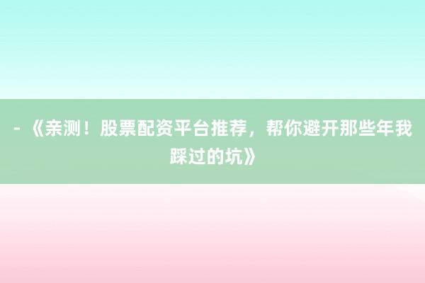 - 《亲测！股票配资平台推荐，帮你避开那些年我踩过的坑》