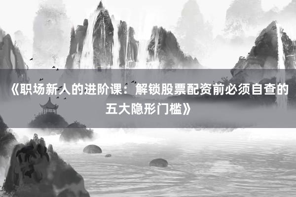 《职场新人的进阶课：解锁股票配资前必须自查的五大隐形门槛》