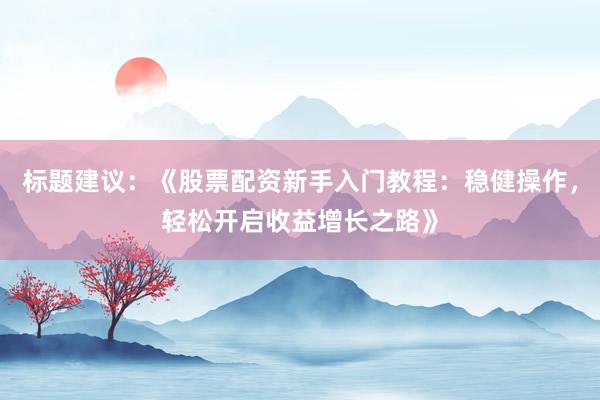 标题建议：《股票配资新手入门教程：稳健操作，轻松开启收益增长之路》