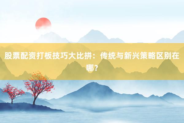 股票配资打板技巧大比拼：传统与新兴策略区别在哪？