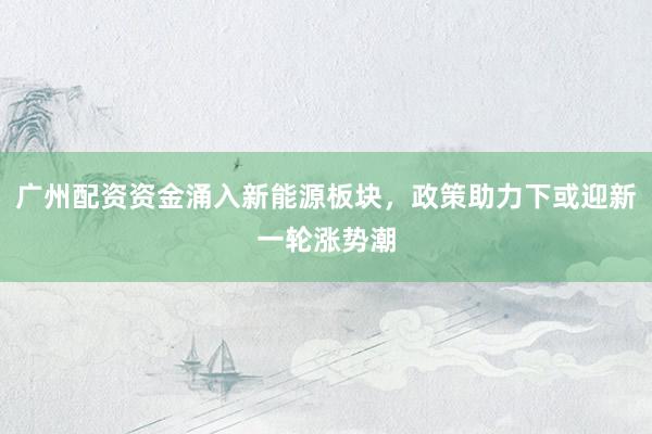 广州配资资金涌入新能源板块，政策助力下或迎新一轮涨势潮