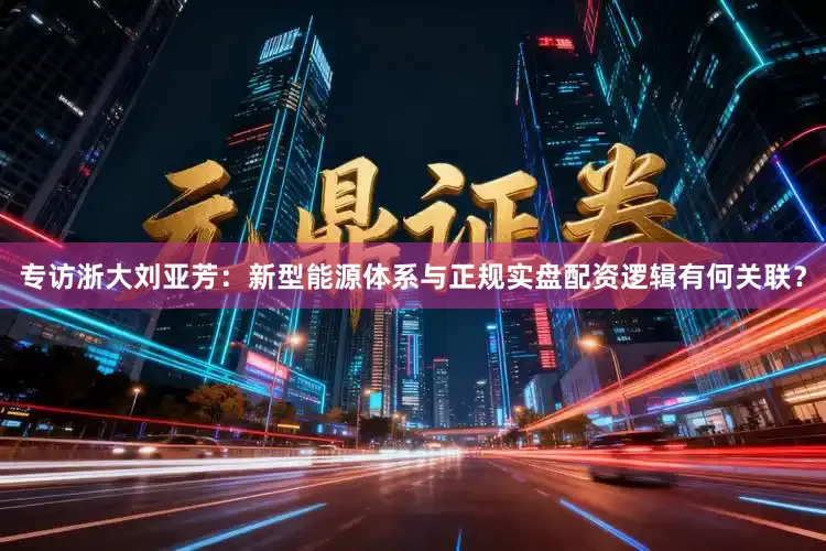 专访浙大刘亚芳：新型能源体系与正规实盘配资逻辑有何关联？