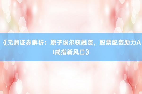 《元鼎证券解析：原子埃尔获融资，<a href=