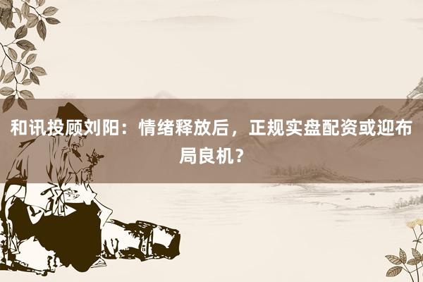 和讯投顾刘阳：情绪释放后，正规实盘配资或迎布局良机？