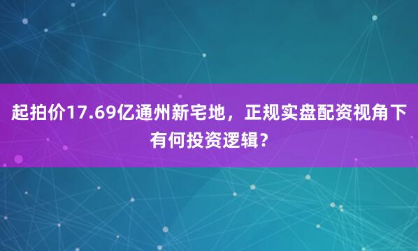 起拍价17.69亿通州新宅地，正规实盘配资视角下有何投资逻辑？