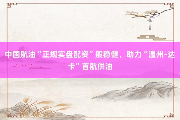 中国航油“正规实盘配资”般稳健，助力“温州-达卡”首航供油
