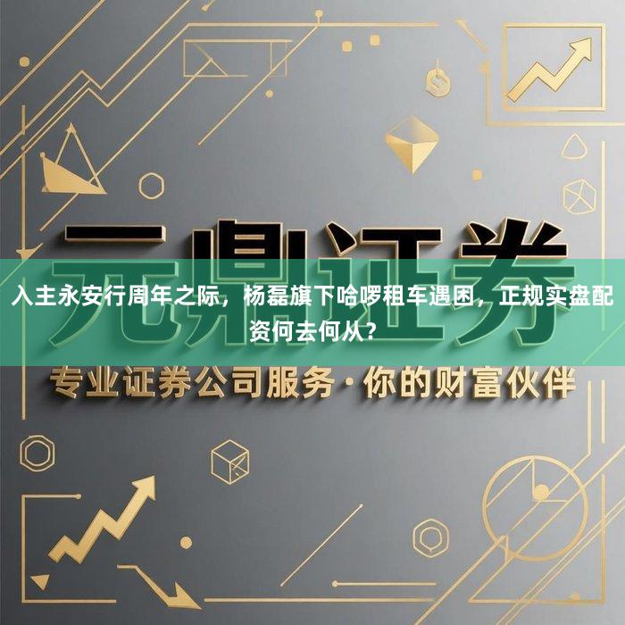 入主永安行周年之际，杨磊旗下哈啰租车遇困，正规实盘配资何去何从？