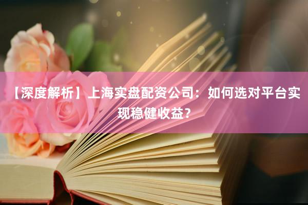 【深度解析】上海实盘配资公司：如何选对平台实现稳健收益？