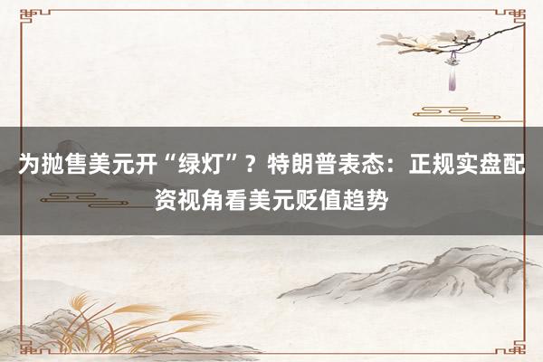 为抛售美元开“绿灯”？特朗普表态：正规实盘配资视角看美元贬值趋势