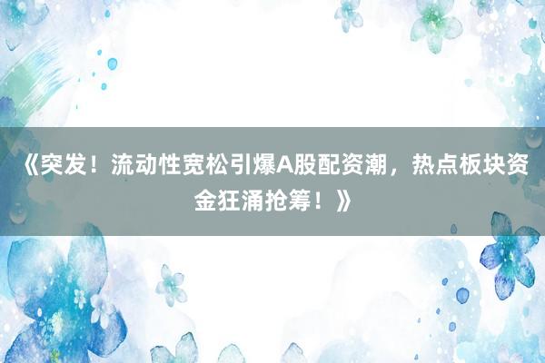 《突发！流动性宽松引爆A股配资潮，热点板块资金狂涌抢筹！》