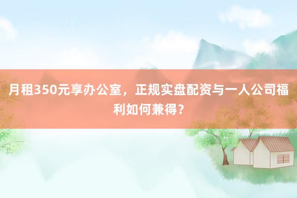 月租350元享办公室，正规实盘配资与一人公司福利如何兼得？