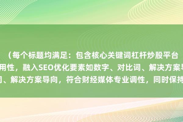 （每个标题均满足：包含核心关键词杠杆炒股平台排行，突出权威性/实用性，融入SEO优化要素如数字、对比词、解决方案导向，符合财经媒体专业调性，同时保持口语化可读性）