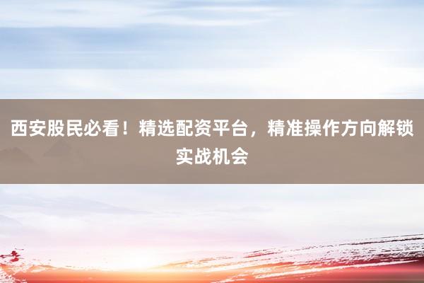 西安股民必看！精选配资平台，精准操作方向解锁实战机会