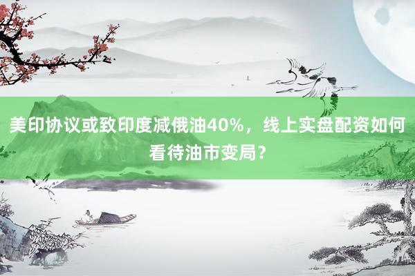 美印协议或致印度减俄油40%，线上实盘配资如何看待油市变局？