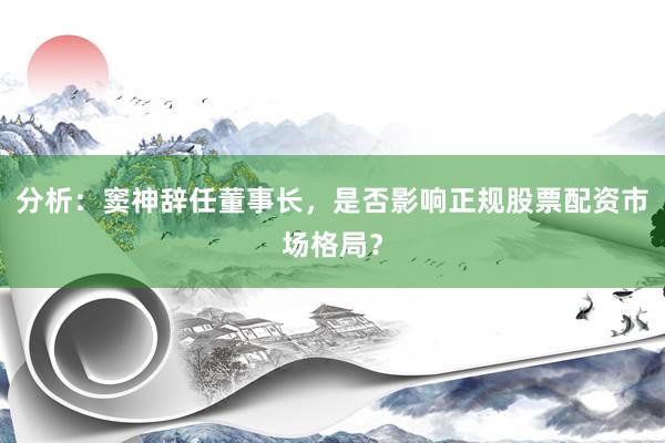 分析：窦神辞任董事长，是否影响正规股票配资市场格局？