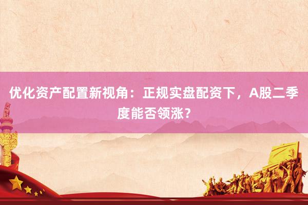 优化资产配置新视角：正规实盘配资下，A股二季度能否领涨？