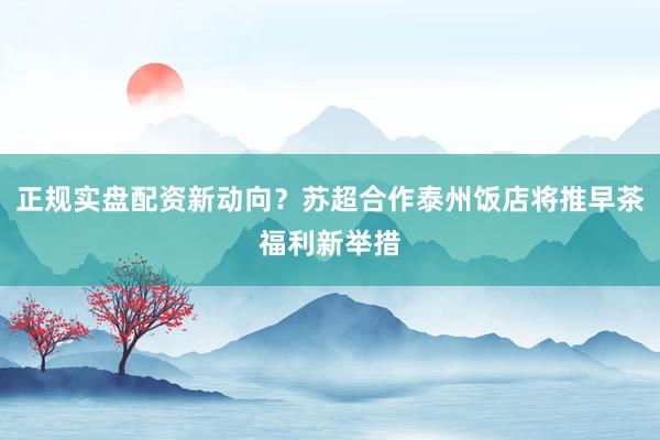 正规实盘配资新动向？苏超合作泰州饭店将推早茶福利新举措