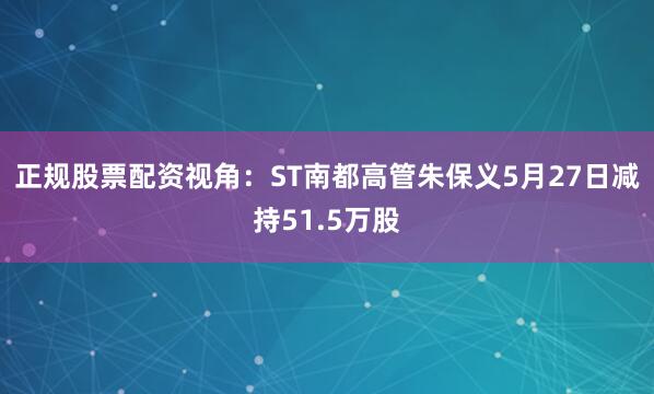 正规股票配资视角：ST南都高管朱保义5月27日减持51.5万股