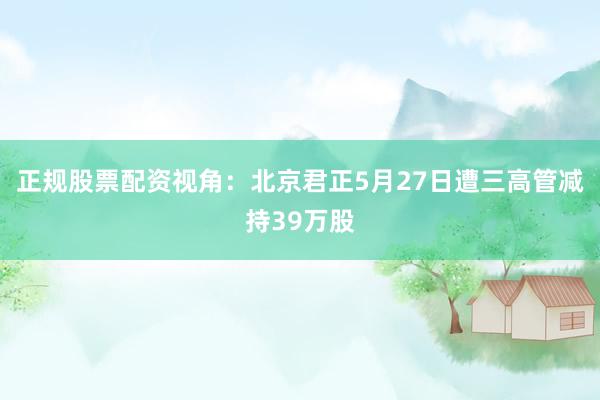 正规股票配资视角：北京君正5月27日遭三高管减持39万股
