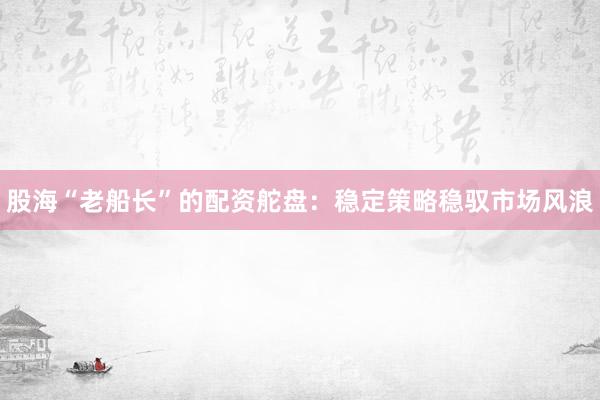 股海“老船长”的配资舵盘：稳定策略稳驭市场风浪