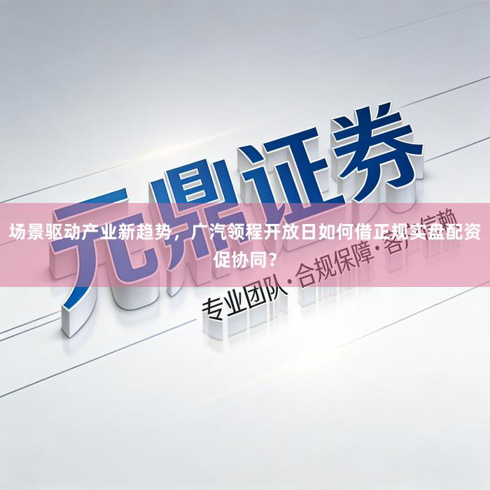 场景驱动产业新趋势，广汽领程开放日如何借正规实盘配资促协同？