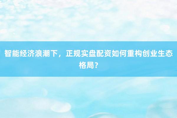 智能经济浪潮下，正规实盘配资如何重构创业生态格局？